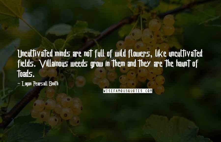 Logan Pearsall Smith Quotes: Uncultivated minds are not full of wild flowers, like uncultivated fields. Villainous weeds grow in them and they are the haunt of toads.