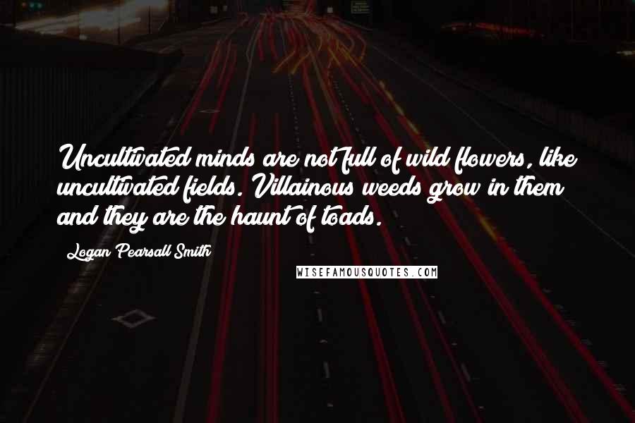 Logan Pearsall Smith Quotes: Uncultivated minds are not full of wild flowers, like uncultivated fields. Villainous weeds grow in them and they are the haunt of toads.