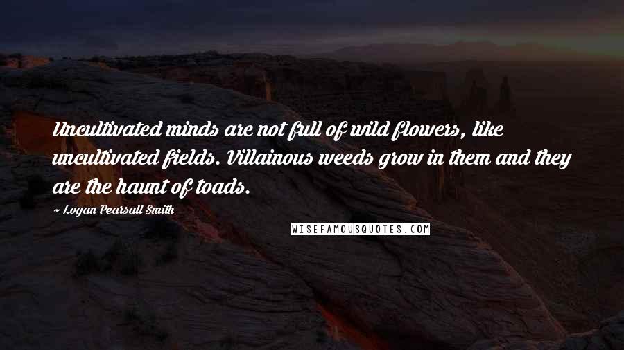 Logan Pearsall Smith Quotes: Uncultivated minds are not full of wild flowers, like uncultivated fields. Villainous weeds grow in them and they are the haunt of toads.