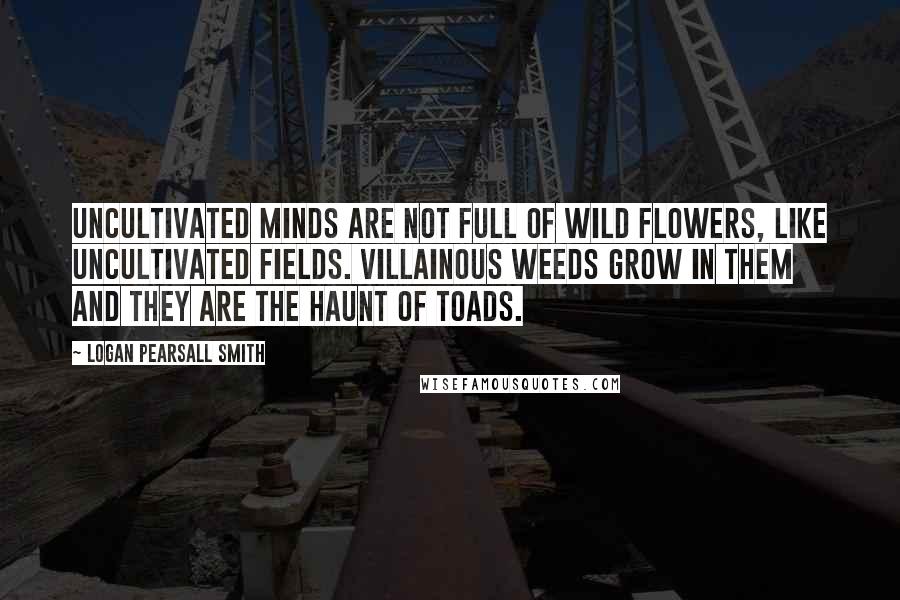 Logan Pearsall Smith Quotes: Uncultivated minds are not full of wild flowers, like uncultivated fields. Villainous weeds grow in them and they are the haunt of toads.