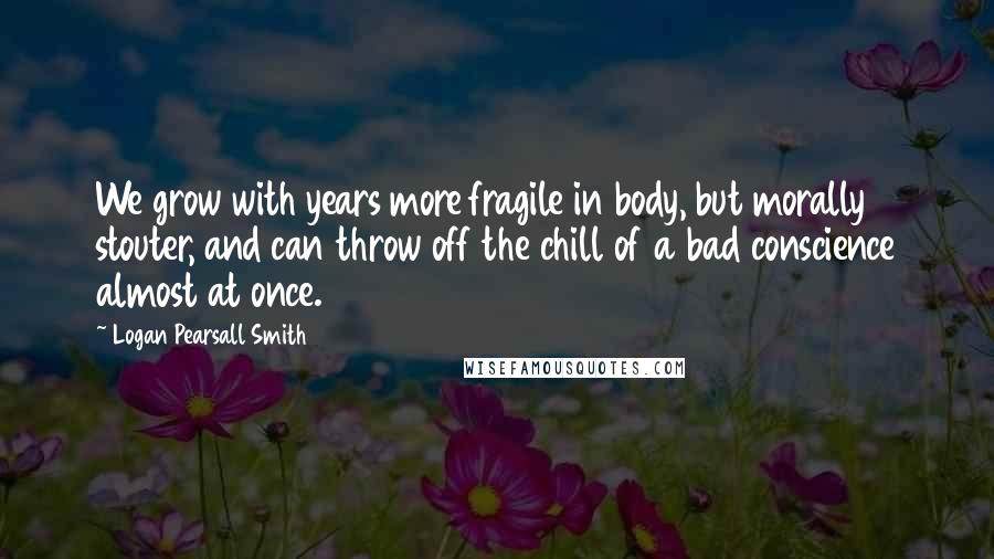 Logan Pearsall Smith Quotes: We grow with years more fragile in body, but morally stouter, and can throw off the chill of a bad conscience almost at once.