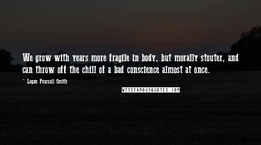 Logan Pearsall Smith Quotes: We grow with years more fragile in body, but morally stouter, and can throw off the chill of a bad conscience almost at once.