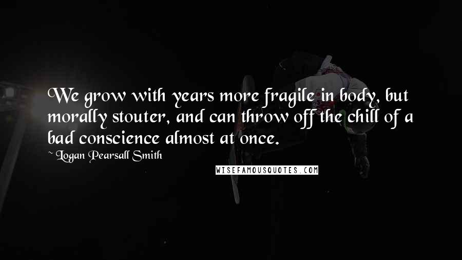Logan Pearsall Smith Quotes: We grow with years more fragile in body, but morally stouter, and can throw off the chill of a bad conscience almost at once.