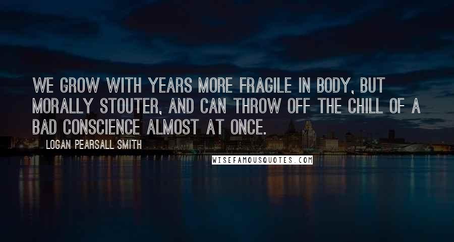 Logan Pearsall Smith Quotes: We grow with years more fragile in body, but morally stouter, and can throw off the chill of a bad conscience almost at once.