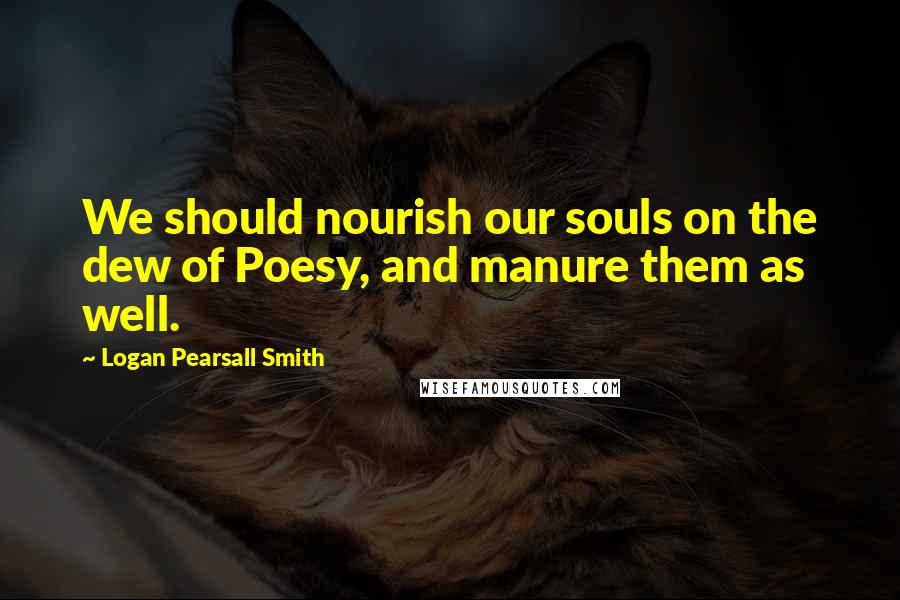 Logan Pearsall Smith Quotes: We should nourish our souls on the dew of Poesy, and manure them as well.