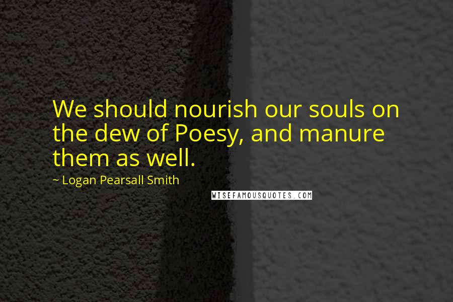 Logan Pearsall Smith Quotes: We should nourish our souls on the dew of Poesy, and manure them as well.