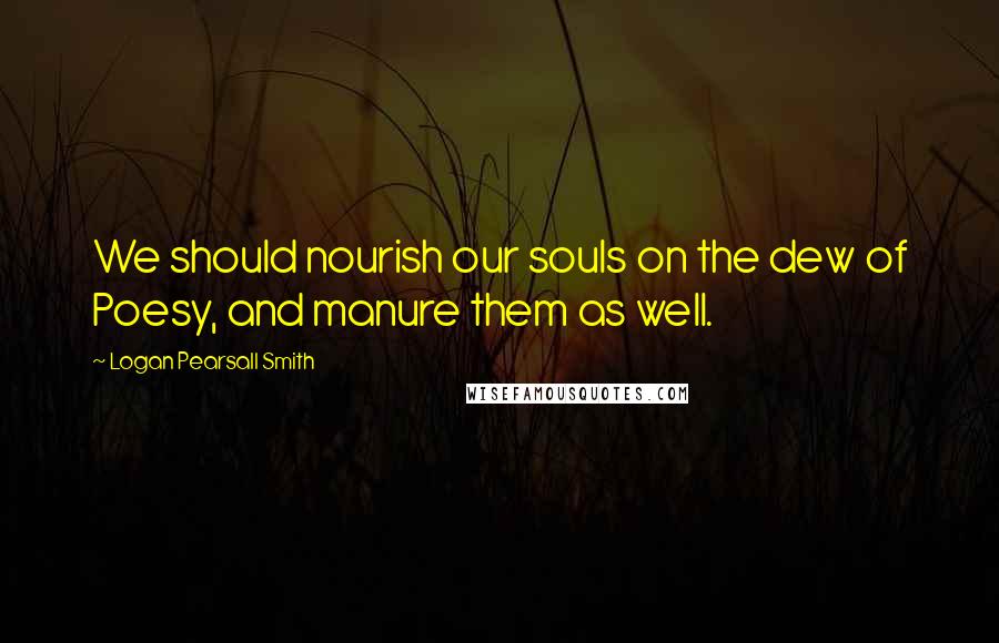 Logan Pearsall Smith Quotes: We should nourish our souls on the dew of Poesy, and manure them as well.