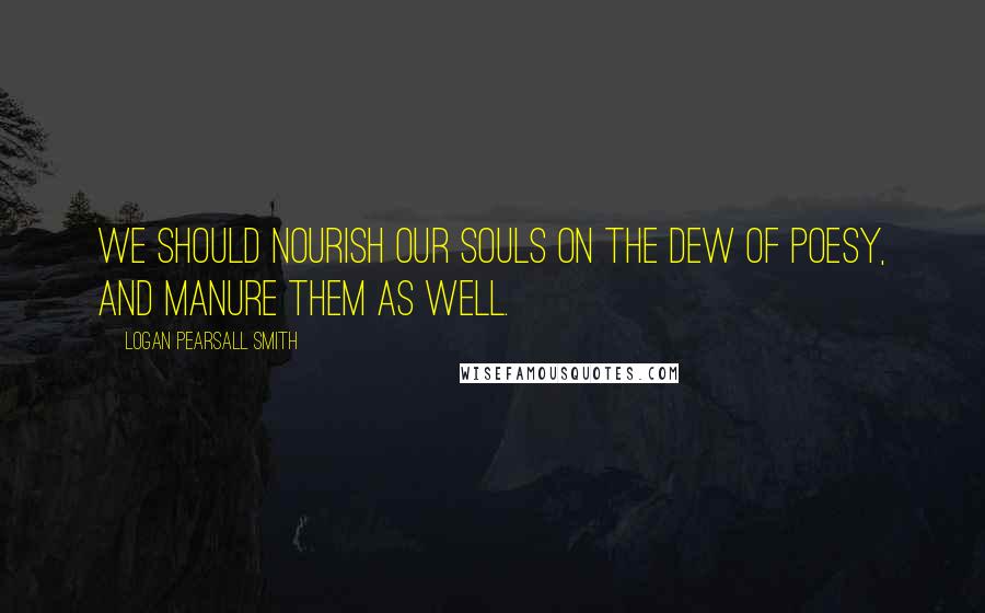 Logan Pearsall Smith Quotes: We should nourish our souls on the dew of Poesy, and manure them as well.