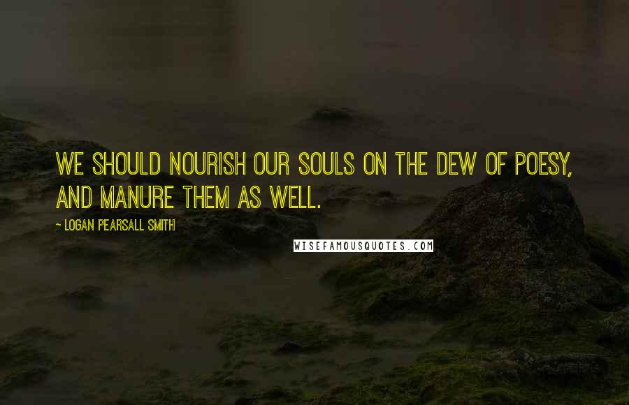 Logan Pearsall Smith Quotes: We should nourish our souls on the dew of Poesy, and manure them as well.