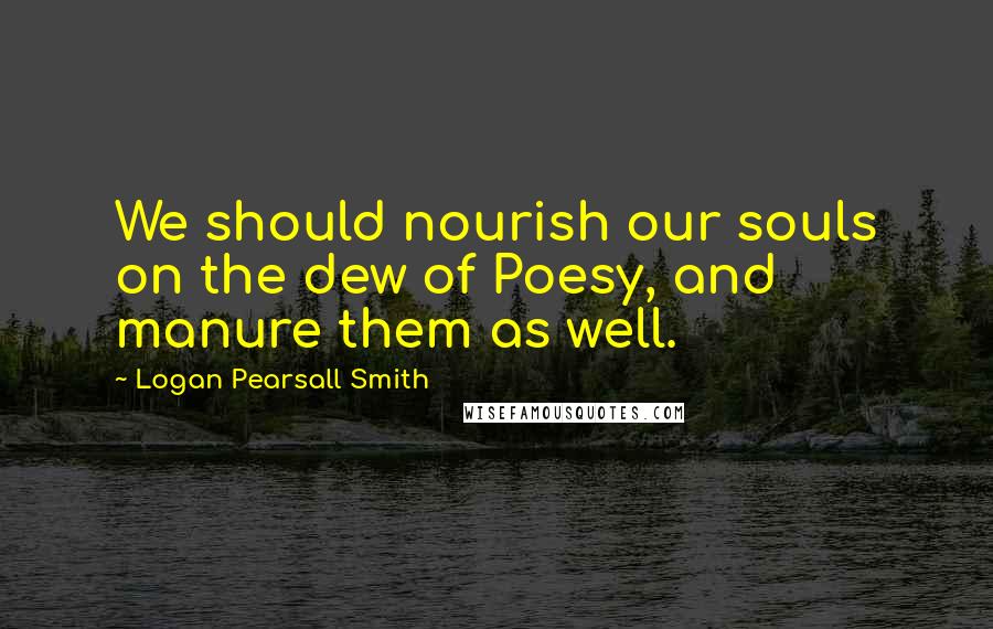 Logan Pearsall Smith Quotes: We should nourish our souls on the dew of Poesy, and manure them as well.