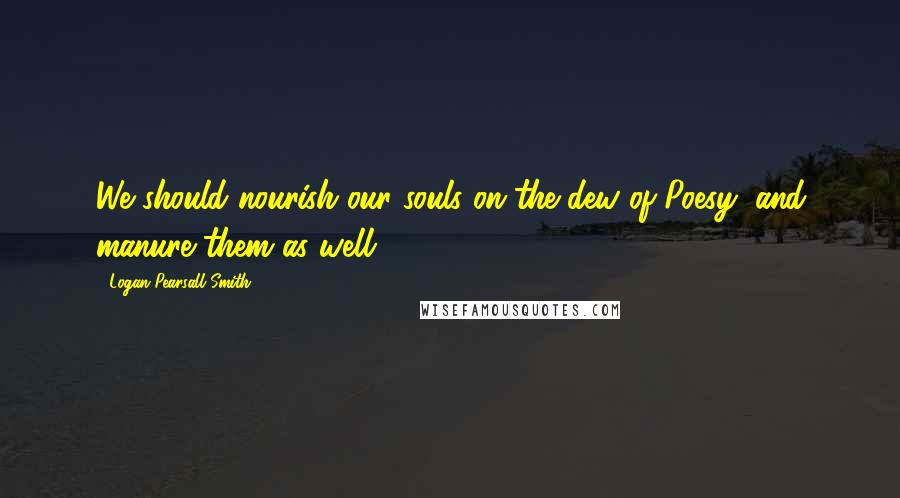 Logan Pearsall Smith Quotes: We should nourish our souls on the dew of Poesy, and manure them as well.