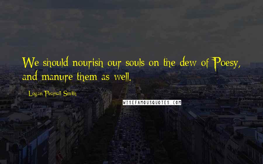 Logan Pearsall Smith Quotes: We should nourish our souls on the dew of Poesy, and manure them as well.