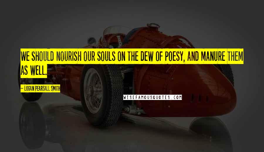 Logan Pearsall Smith Quotes: We should nourish our souls on the dew of Poesy, and manure them as well.