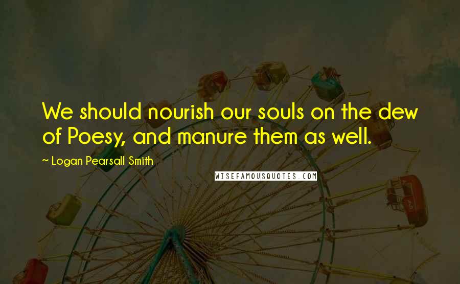 Logan Pearsall Smith Quotes: We should nourish our souls on the dew of Poesy, and manure them as well.