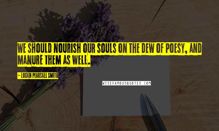 Logan Pearsall Smith Quotes: We should nourish our souls on the dew of Poesy, and manure them as well.