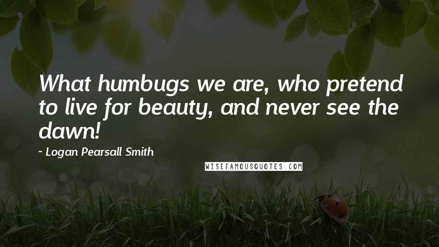 Logan Pearsall Smith Quotes: What humbugs we are, who pretend to live for beauty, and never see the dawn!
