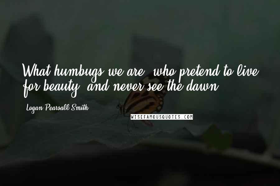 Logan Pearsall Smith Quotes: What humbugs we are, who pretend to live for beauty, and never see the dawn!