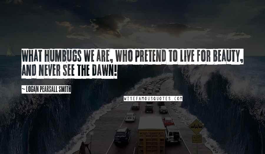Logan Pearsall Smith Quotes: What humbugs we are, who pretend to live for beauty, and never see the dawn!