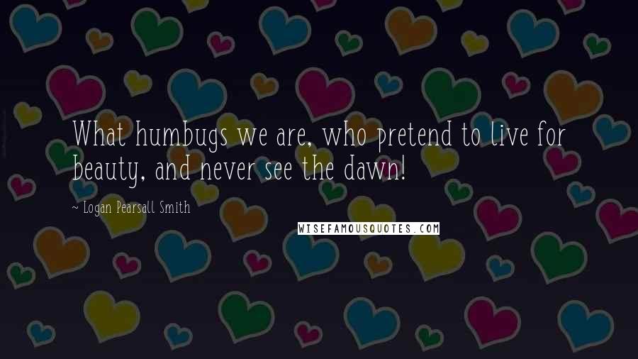 Logan Pearsall Smith Quotes: What humbugs we are, who pretend to live for beauty, and never see the dawn!