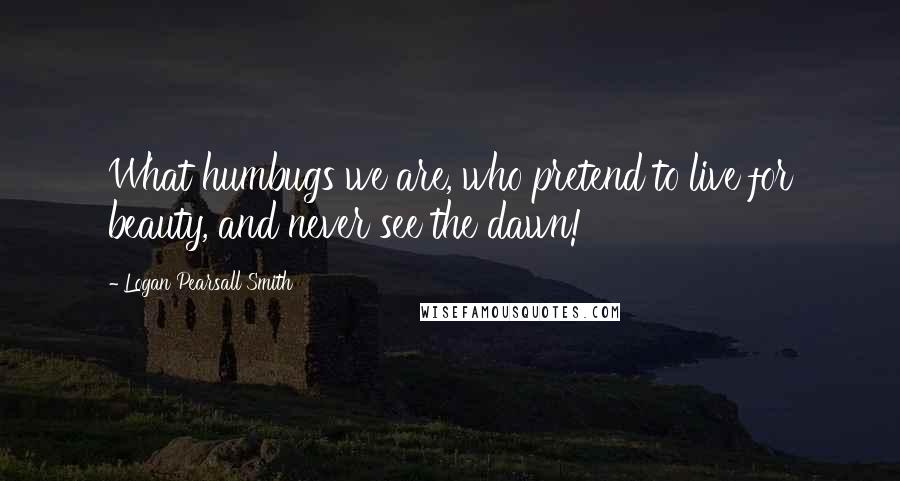 Logan Pearsall Smith Quotes: What humbugs we are, who pretend to live for beauty, and never see the dawn!