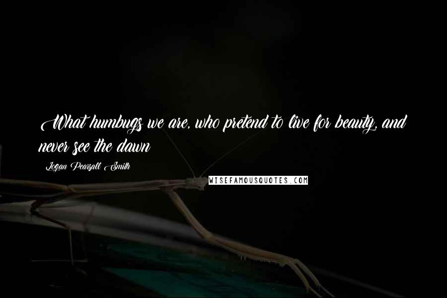 Logan Pearsall Smith Quotes: What humbugs we are, who pretend to live for beauty, and never see the dawn!