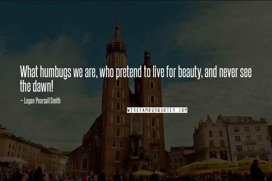 Logan Pearsall Smith Quotes: What humbugs we are, who pretend to live for beauty, and never see the dawn!