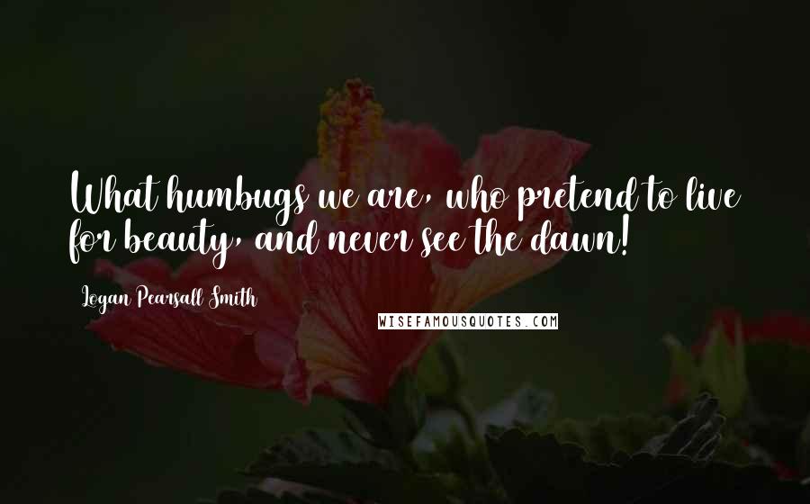 Logan Pearsall Smith Quotes: What humbugs we are, who pretend to live for beauty, and never see the dawn!
