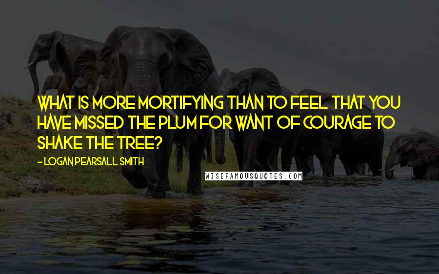 Logan Pearsall Smith Quotes: What is more mortifying than to feel that you have missed the plum for want of courage to shake the tree?