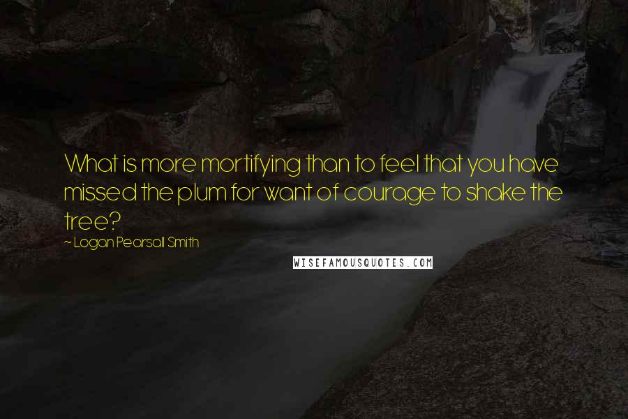 Logan Pearsall Smith Quotes: What is more mortifying than to feel that you have missed the plum for want of courage to shake the tree?