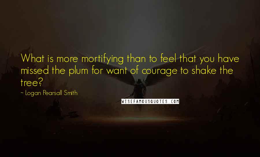 Logan Pearsall Smith Quotes: What is more mortifying than to feel that you have missed the plum for want of courage to shake the tree?