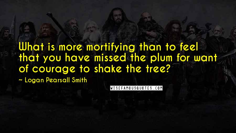 Logan Pearsall Smith Quotes: What is more mortifying than to feel that you have missed the plum for want of courage to shake the tree?