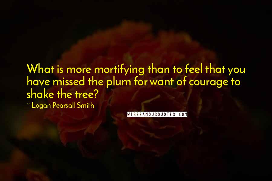 Logan Pearsall Smith Quotes: What is more mortifying than to feel that you have missed the plum for want of courage to shake the tree?