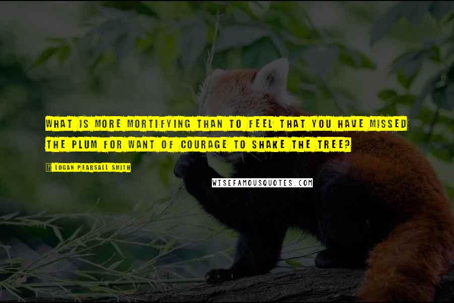 Logan Pearsall Smith Quotes: What is more mortifying than to feel that you have missed the plum for want of courage to shake the tree?