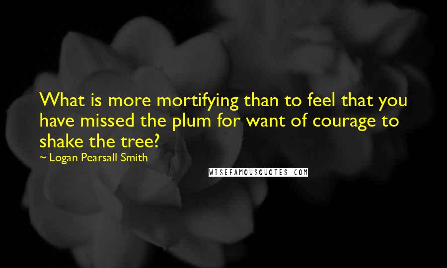 Logan Pearsall Smith Quotes: What is more mortifying than to feel that you have missed the plum for want of courage to shake the tree?