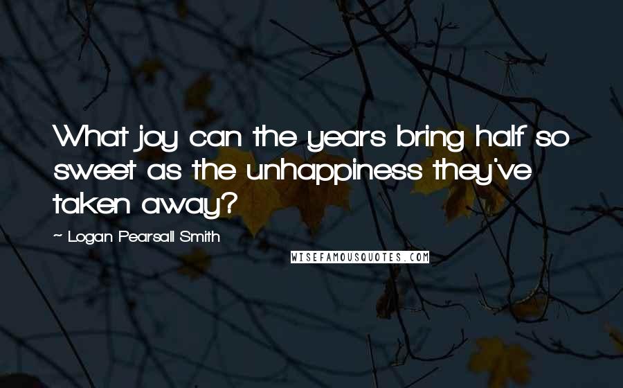 Logan Pearsall Smith Quotes: What joy can the years bring half so sweet as the unhappiness they've taken away?