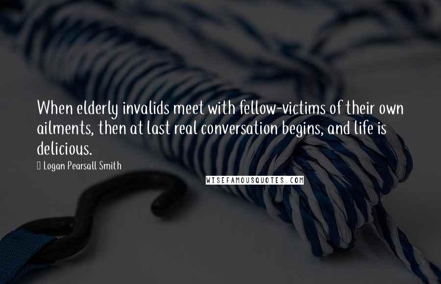 Logan Pearsall Smith Quotes: When elderly invalids meet with fellow-victims of their own ailments, then at last real conversation begins, and life is delicious.