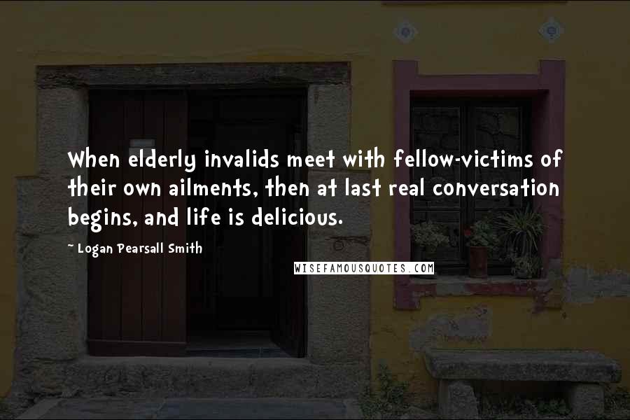 Logan Pearsall Smith Quotes: When elderly invalids meet with fellow-victims of their own ailments, then at last real conversation begins, and life is delicious.