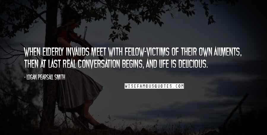 Logan Pearsall Smith Quotes: When elderly invalids meet with fellow-victims of their own ailments, then at last real conversation begins, and life is delicious.