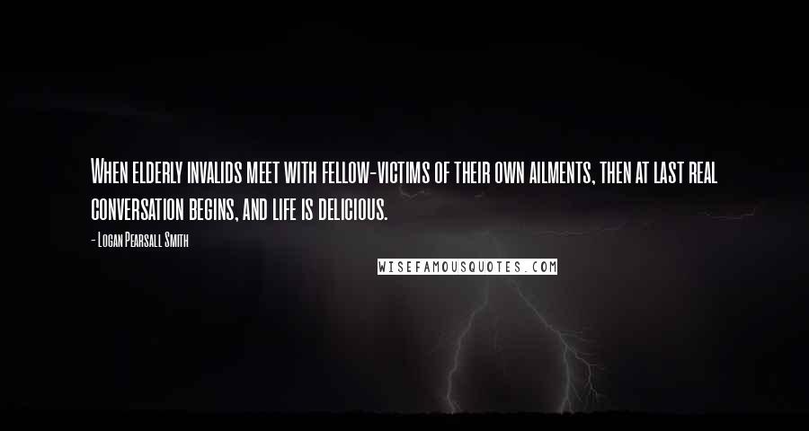 Logan Pearsall Smith Quotes: When elderly invalids meet with fellow-victims of their own ailments, then at last real conversation begins, and life is delicious.