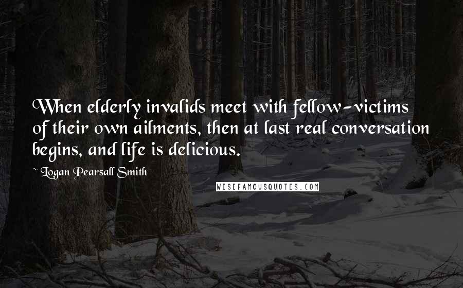 Logan Pearsall Smith Quotes: When elderly invalids meet with fellow-victims of their own ailments, then at last real conversation begins, and life is delicious.