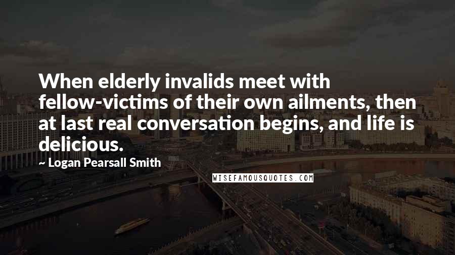 Logan Pearsall Smith Quotes: When elderly invalids meet with fellow-victims of their own ailments, then at last real conversation begins, and life is delicious.