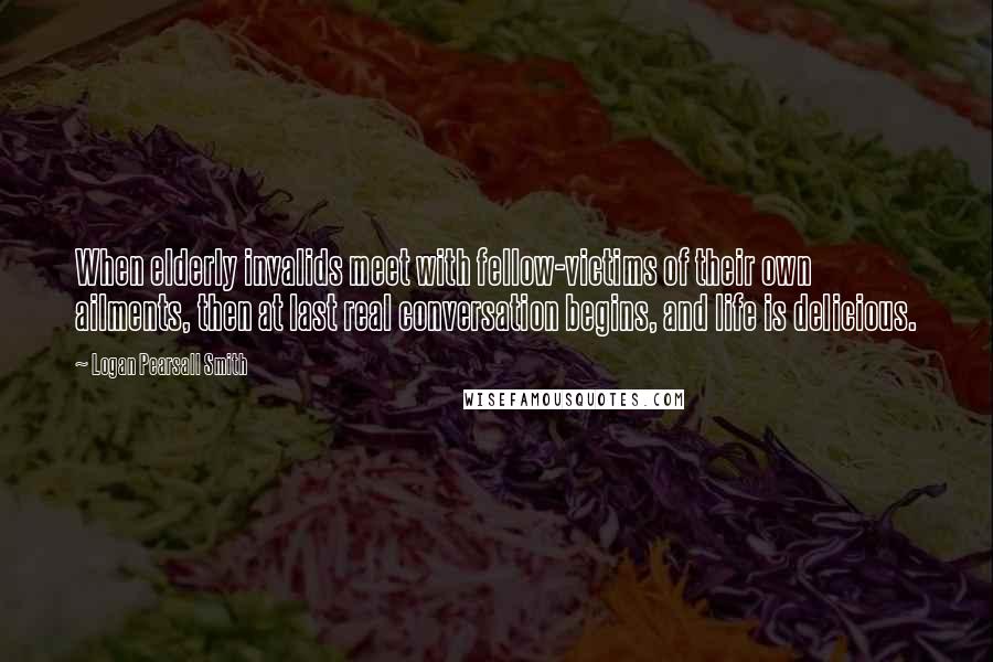 Logan Pearsall Smith Quotes: When elderly invalids meet with fellow-victims of their own ailments, then at last real conversation begins, and life is delicious.