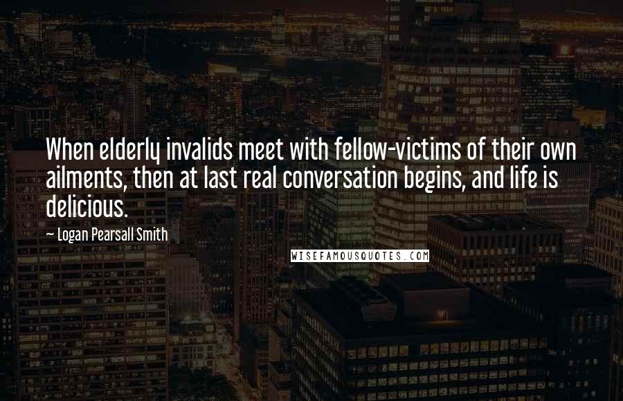 Logan Pearsall Smith Quotes: When elderly invalids meet with fellow-victims of their own ailments, then at last real conversation begins, and life is delicious.