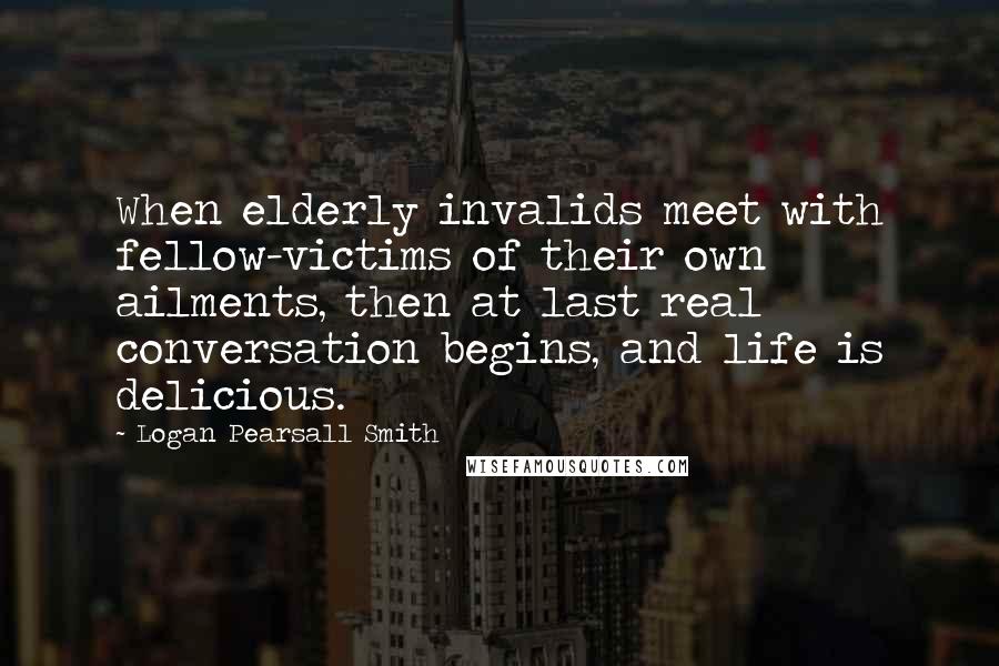 Logan Pearsall Smith Quotes: When elderly invalids meet with fellow-victims of their own ailments, then at last real conversation begins, and life is delicious.