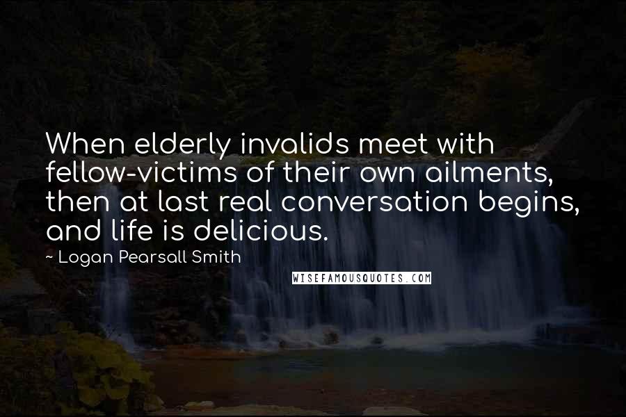 Logan Pearsall Smith Quotes: When elderly invalids meet with fellow-victims of their own ailments, then at last real conversation begins, and life is delicious.