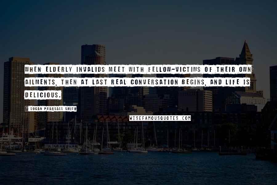 Logan Pearsall Smith Quotes: When elderly invalids meet with fellow-victims of their own ailments, then at last real conversation begins, and life is delicious.