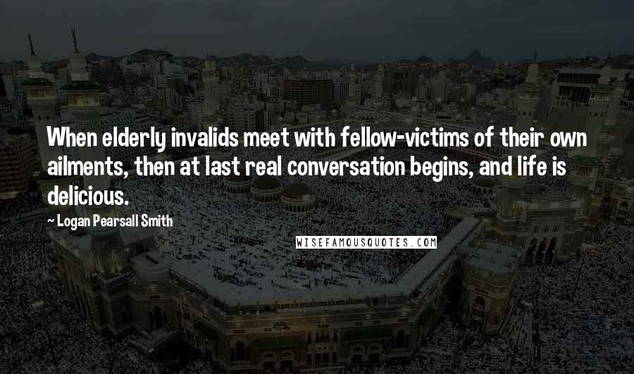 Logan Pearsall Smith Quotes: When elderly invalids meet with fellow-victims of their own ailments, then at last real conversation begins, and life is delicious.