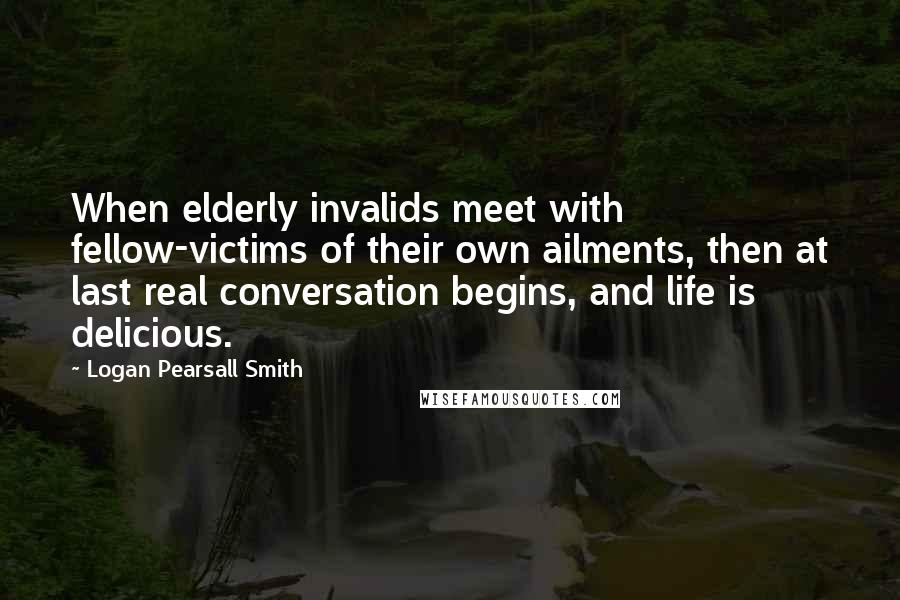 Logan Pearsall Smith Quotes: When elderly invalids meet with fellow-victims of their own ailments, then at last real conversation begins, and life is delicious.