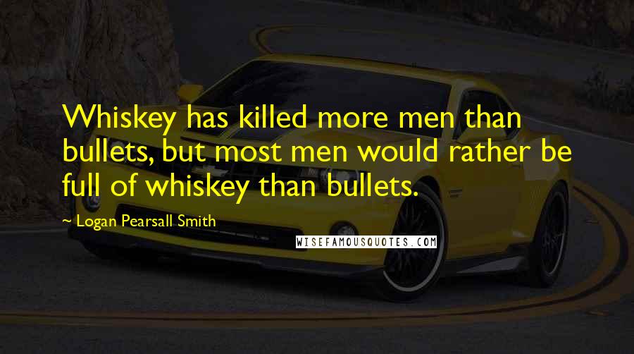 Logan Pearsall Smith Quotes: Whiskey has killed more men than bullets, but most men would rather be full of whiskey than bullets.