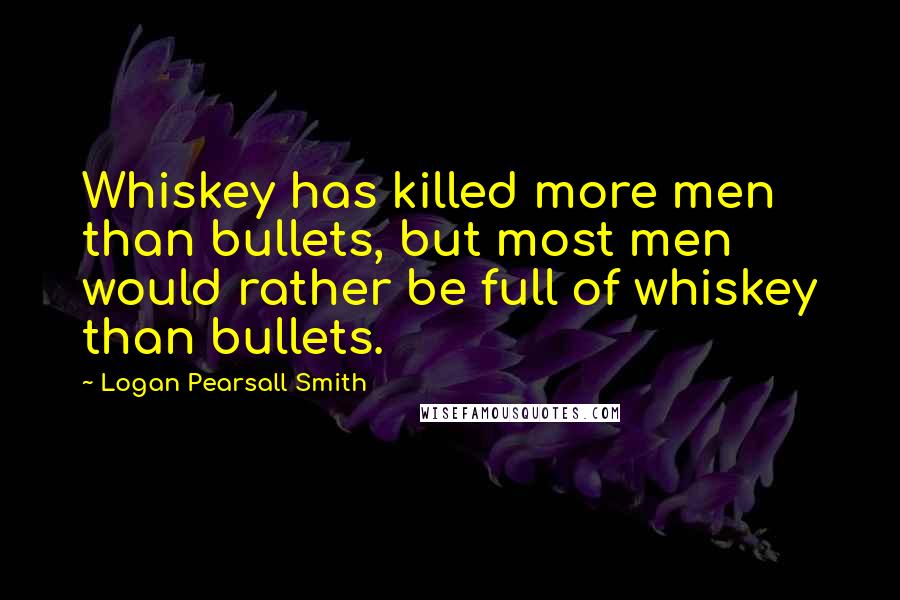 Logan Pearsall Smith Quotes: Whiskey has killed more men than bullets, but most men would rather be full of whiskey than bullets.